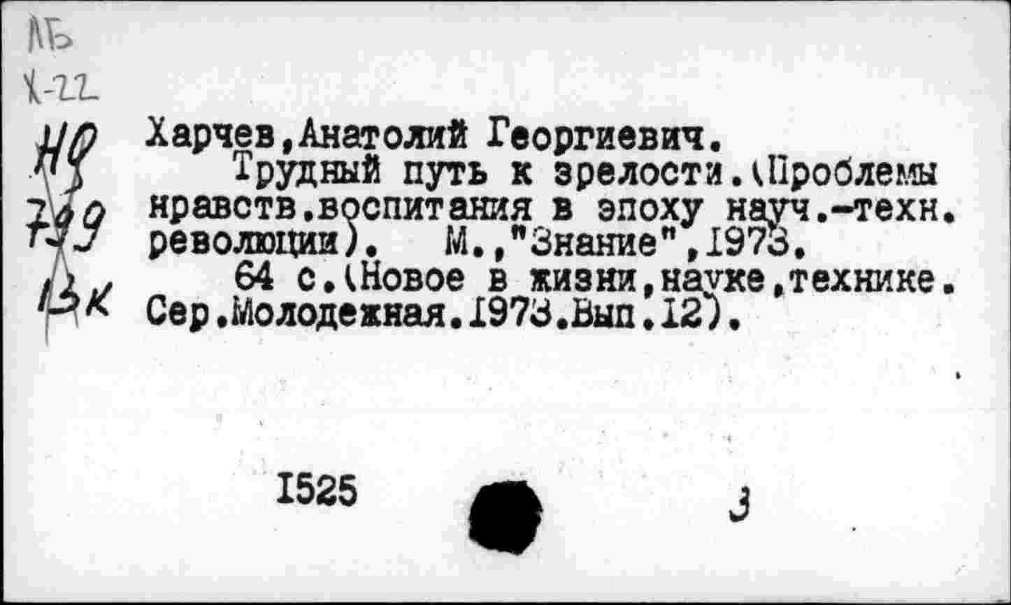 ﻿Харчев,Анатолий Георгиевич.
Трудный путь к зрелости.(Проблемы нравств.воспитания в эпоху науч.-техн, революции). М.,"Знание",1973.
64 с.(Новое в жизни,науке,технике. Сер.Молодежная.1973.Вып•12).
1525
Л